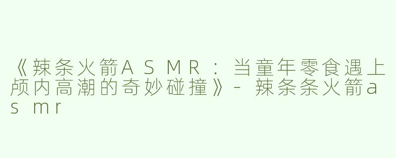 《辣条火箭ASMR：当童年零食遇上颅内高潮的奇妙碰撞》