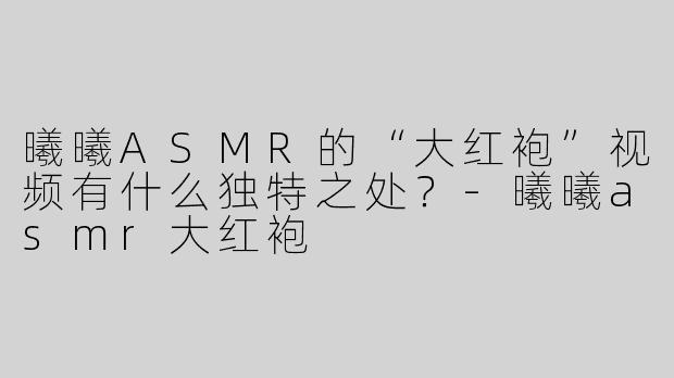 曦曦ASMR的“大红袍”视频有什么独特之处？-曦曦asmr大红袍