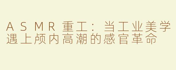 ASMR重工：当工业美学遇上颅内高潮的感官革命