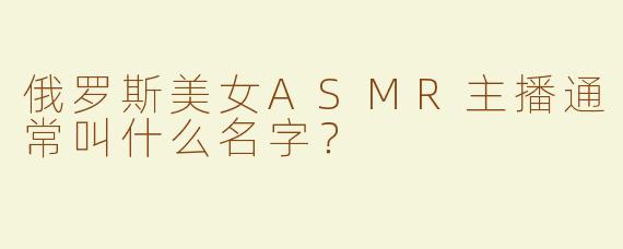 俄罗斯美女ASMR主播通常叫什么名字？