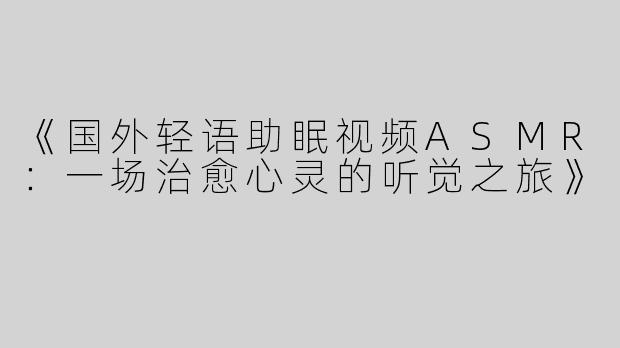 《国外轻语助眠视频ASMR：一场治愈心灵的听觉之旅》