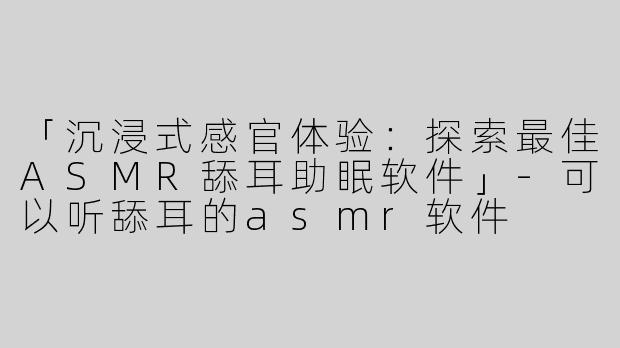 「沉浸式感官体验：探索最佳ASMR舔耳助眠软件」-可以听舔耳的asmr软件