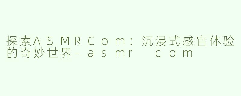探索ASMRCom：沉浸式感官体验的奇妙世界-asmr com