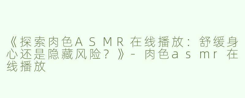 《探索肉色ASMR在线播放：舒缓身心还是隐藏风险？》-肉色asmr在线播放