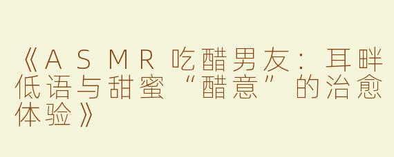 《ASMR吃醋男友：耳畔低语与甜蜜“醋意”的治愈体验》