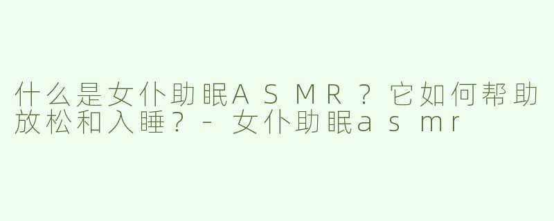 什么是女仆助眠ASMR？它如何帮助放松和入睡？-女仆助眠asmr
