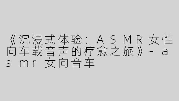 《沉浸式体验：ASMR女性向车载音声的疗愈之旅》