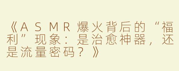 《ASMR爆火背后的“福利”现象：是治愈神器，还是流量密码？》