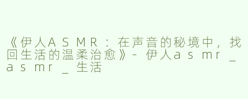 《伊人ASMR：在声音的秘境中，找回生活的温柔治愈》-伊人asmr_asmr_生活