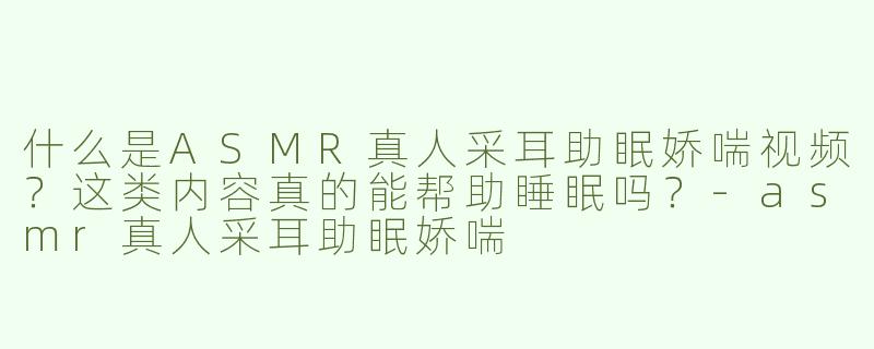 什么是ASMR真人采耳助眠娇喘视频？这类内容真的能帮助睡眠吗？
