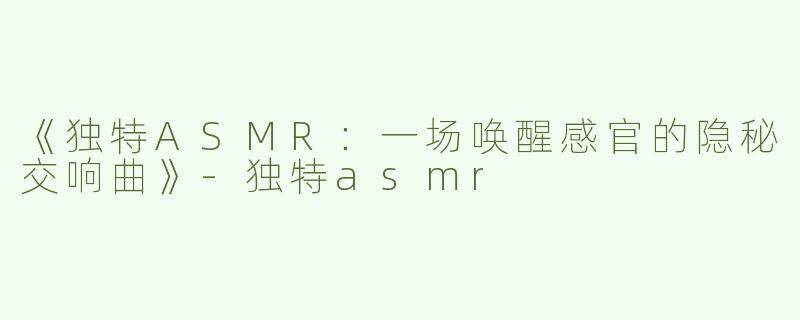 《独特ASMR：一场唤醒感官的隐秘交响曲》-独特asmr