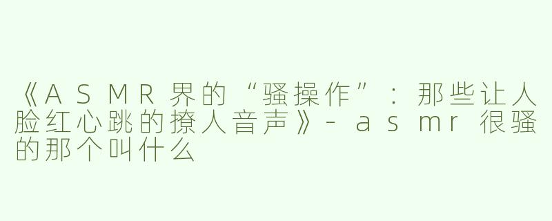 《ASMR界的“骚操作”：那些让人脸红心跳的撩人音声》-asmr很骚的那个叫什么