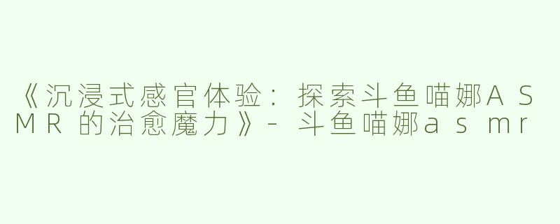 《沉浸式感官体验：探索斗鱼喵娜ASMR的治愈魔力》-斗鱼喵娜asmr