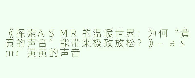 《探索ASMR的温暖世界：为何“黄黄的声音”能带来极致放松？》-asmr黄黄的声音