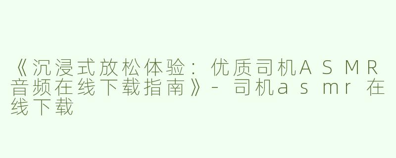 《沉浸式放松体验：优质司机ASMR音频在线下载指南》