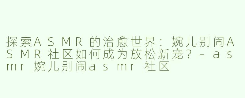 探索ASMR的治愈世界：婉儿别闹ASMR社区如何成为放松新宠？-asmr婉儿别闹asmr社区