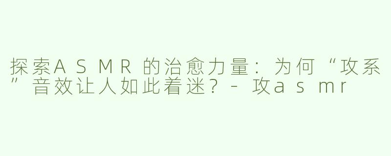 探索ASMR的治愈力量：为何“攻系”音效让人如此着迷？-攻asmr
