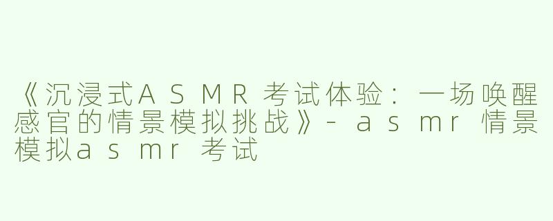 《沉浸式ASMR考试体验：一场唤醒感官的情景模拟挑战》