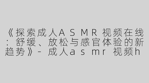 《探索成人ASMR视频在线：舒缓、放松与感官体验的新趋势》-成人asmr视频h在线