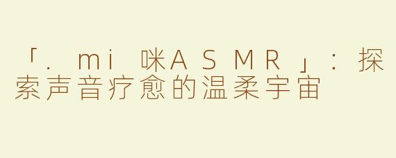「.mi咪ASMR」：探索声音疗愈的温柔宇宙