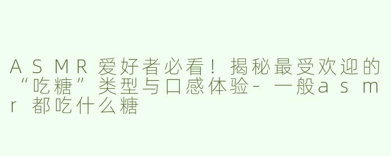 ASMR爱好者必看！揭秘最受欢迎的“吃糖”类型与口感体验-一般asmr都吃什么糖