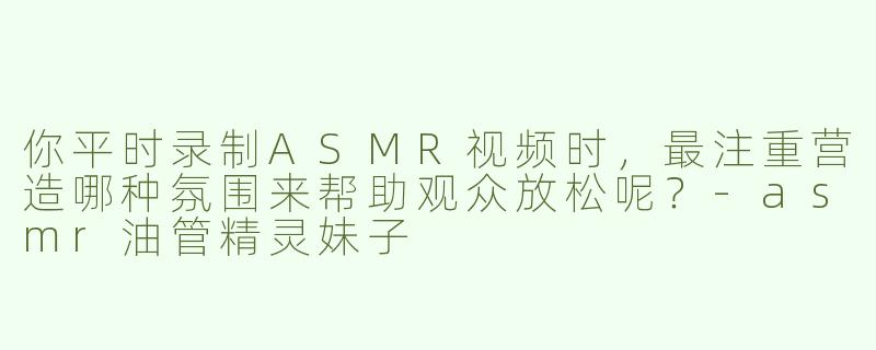 你平时录制ASMR视频时，最注重营造哪种氛围来帮助观众放松呢？