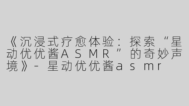 《沉浸式疗愈体验：探索“星动优优酱ASMR”的奇妙声境》