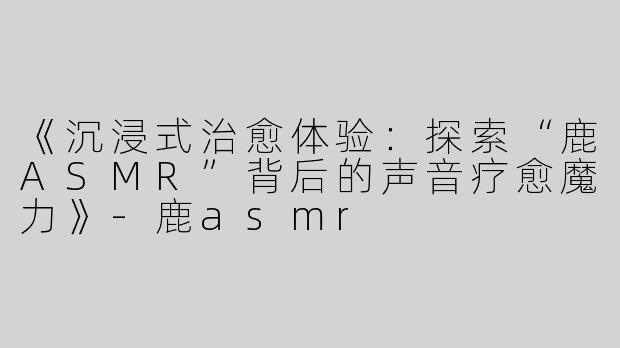 《沉浸式治愈体验：探索“鹿ASMR”背后的声音疗愈魔力》-鹿asmr