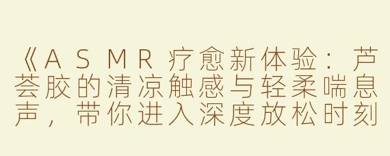 《ASMR疗愈新体验：芦荟胶的清凉触感与轻柔喘息声，带你进入深度放松时刻》