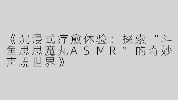 《沉浸式疗愈体验：探索“斗鱼思思魔丸ASMR”的奇妙声境世界》