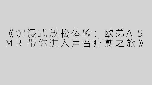《沉浸式放松体验：欧弟ASMR带你进入声音疗愈之旅》