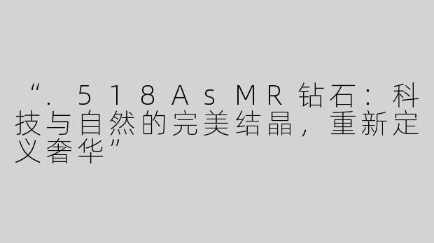 “.518AsMR钻石：科技与自然的完美结晶，重新定义奢华”