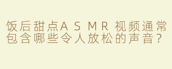 饭后甜点ASMR视频通常包含哪些令人放松的声音？