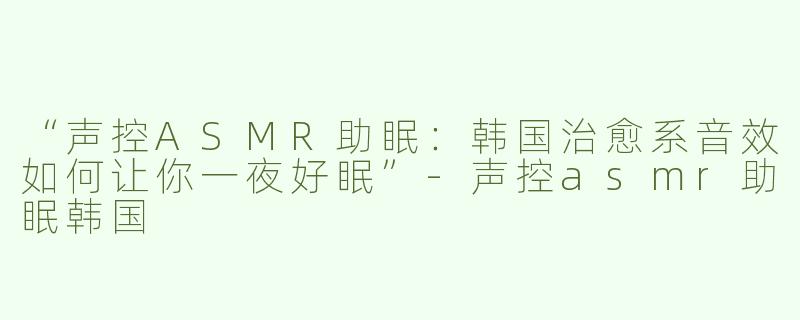 “声控ASMR助眠：韩国治愈系音效如何让你一夜好眠”-声控asmr助眠韩国
