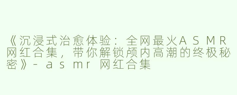 《沉浸式治愈体验：全网最火ASMR网红合集，带你解锁颅内高潮的终极秘密》