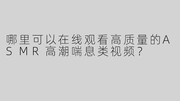 哪里可以在线观看高质量的ASMR高潮喘息类视频？