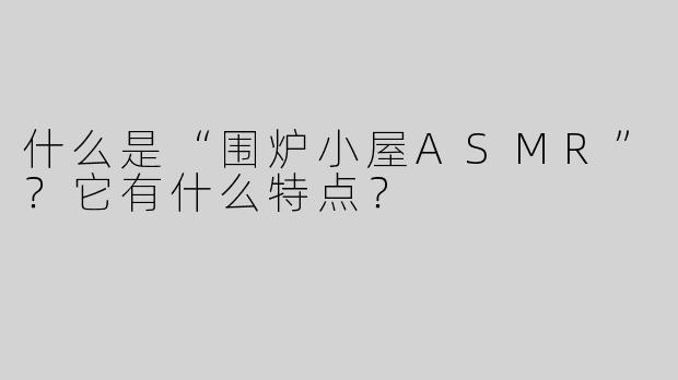 什么是“围炉小屋ASMR”？它有什么特点？