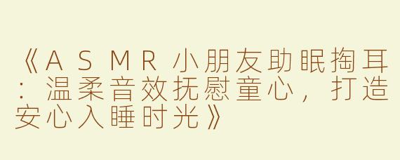 《ASMR小朋友助眠掏耳：温柔音效抚慰童心，打造安心入睡时光》