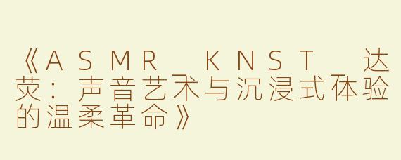 《ASMR_KNST_达荧：声音艺术与沉浸式体验的温柔革命》