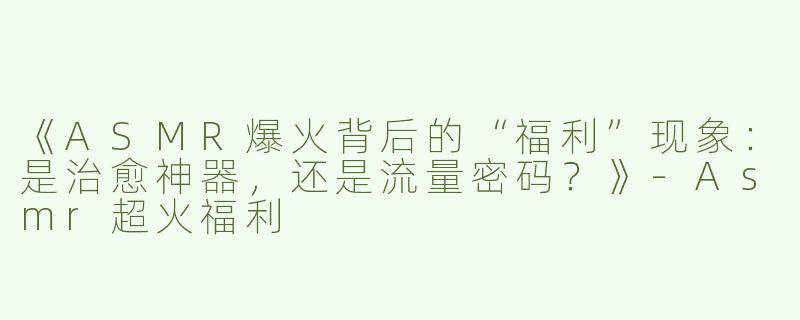 《ASMR爆火背后的“福利”现象：是治愈神器，还是流量密码？》-Asmr超火福利