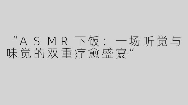 “ASMR下饭：一场听觉与味觉的双重疗愈盛宴”
