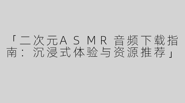 「二次元ASMR音频下载指南：沉浸式体验与资源推荐」