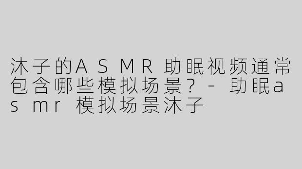 沐子的ASMR助眠视频通常包含哪些模拟场景？