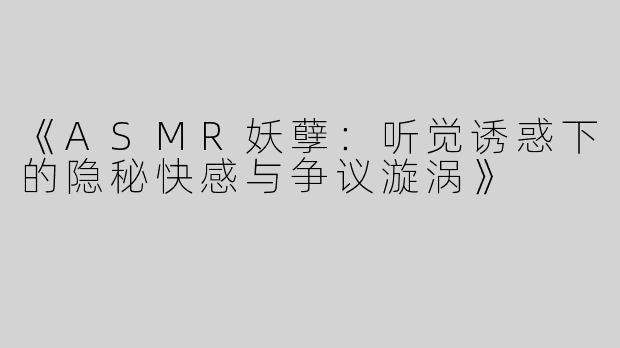 《ASMR妖孽：听觉诱惑下的隐秘快感与争议漩涡》