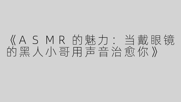 《ASMR的魅力：当戴眼镜的黑人小哥用声音治愈你》