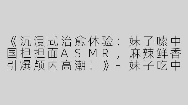 《沉浸式治愈体验：妹子嗦中国担担面ASMR，麻辣鲜香引爆颅内高潮！》
