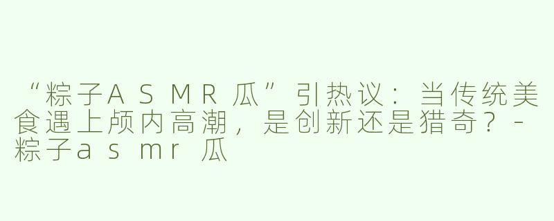 “粽子ASMR瓜”引热议：当传统美食遇上颅内高潮，是创新还是猎奇？-粽子asmr瓜