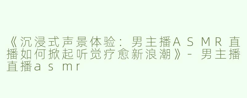 《沉浸式声景体验：男主播ASMR直播如何掀起听觉疗愈新浪潮》-男主播直播asmr