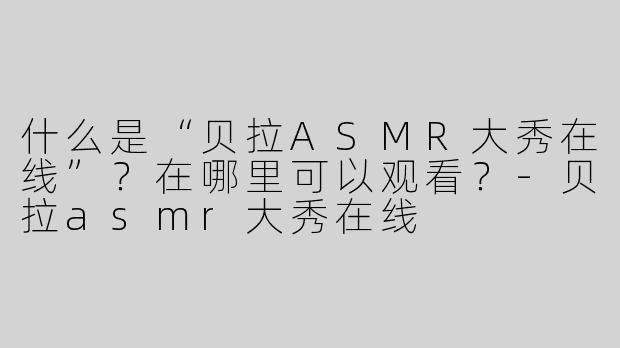 什么是“贝拉ASMR大秀在线”？在哪里可以观看？-贝拉asmr大秀在线