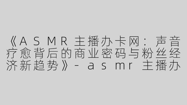《ASMR主播办卡网：声音疗愈背后的商业密码与粉丝经济新趋势》-asmr主播办卡网